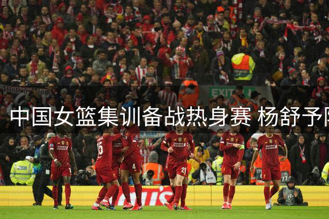 中国女篮集训备战热身赛 杨舒予陈明伶海外征战归来