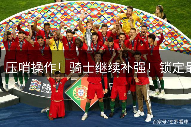 压哨操作！骑士继续补强！锁定最后一个目标