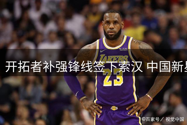 开拓者补强锋线签下索汉 中国新星杨瀚森迎来NBA新队友