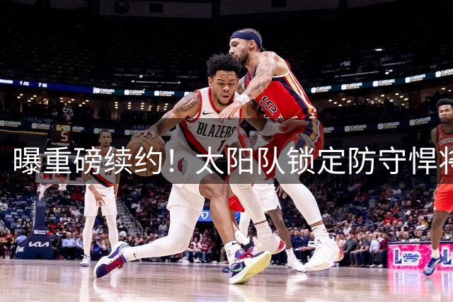 曝重磅续约！太阳队锁定防守悍将 狄龙签3年7300万长约