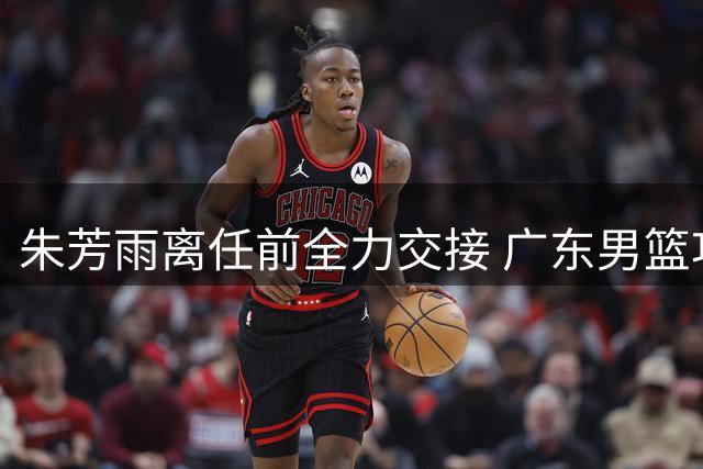 朱芳雨离任前全力交接 广东男篮功勋总经理告别倒计时