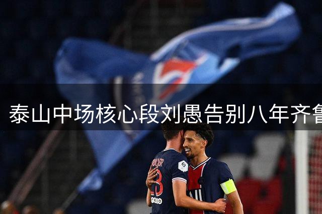 泰山中场核心段刘愚告别八年齐鲁岁月 转战中甲加盟云南玉昆