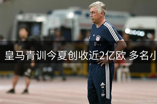 皇马青训今夏创收近2亿欧 多名小将登陆五大联赛