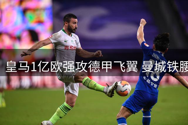 皇马1亿欧强攻德甲飞翼 曼城铁腰或引发英超双雄连锁震荡