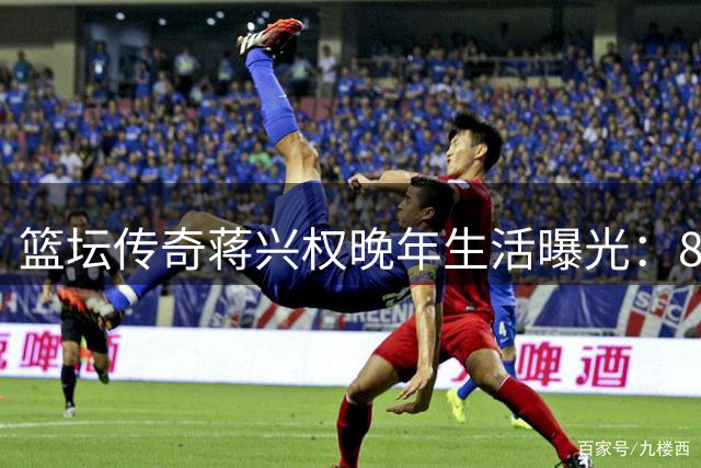篮坛传奇蒋兴权晚年生活曝光：86岁仍心系中国篮球事业