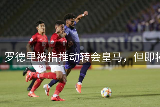 罗德里被指推动转会皇马，但即将接受背部手术