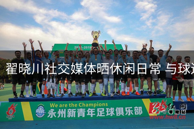 翟晓川社交媒体晒休闲日常 与球迷暖心互动引关注