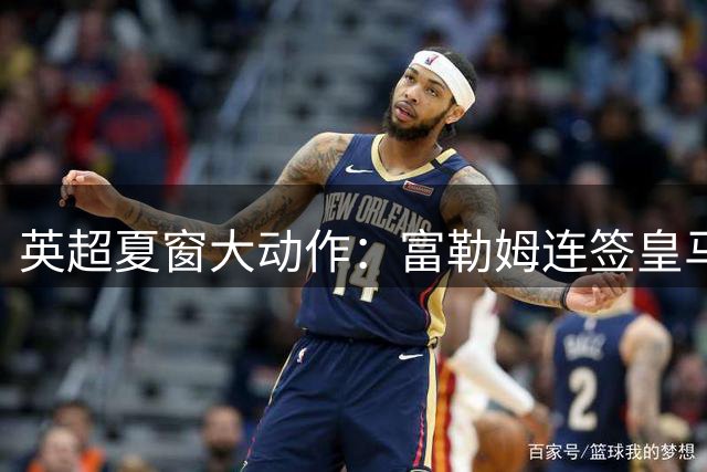 英超夏窗大动作：富勒姆连签皇马两新星，切尔西重金锁定法国铁卫