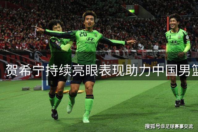 贺希宁持续亮眼表现助力中国男篮备战世预赛