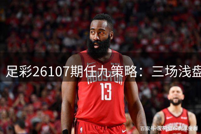 足彩26107期任九策略：三场浅盘赛事谨慎规避