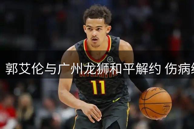 郭艾伦与广州龙狮和平解约 伤病缠身的顶级控卫何去何从